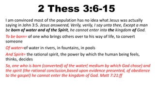 2 Thess 3:6-15
I am convinced most of the population has no idea what Jesus was actually
saying in John 3:5. Jesus answered, Verily, verily, I say unto thee, Except a man
be born of water and of the Spirit, he cannot enter into the kingdom of God.
To be born= of one who brings others over to his way of life, to convert
someone
Of water=of water in rivers, in fountains, in pools
And Spirit= the rational spirit, the power by which the human being feels,
thinks, decides
So, one who is born (converted) of the water( medium by which God chose) and
the spirit (the rational conclusion,based upon evidence presented, of obedience
to the gospel) he cannot enter the kingdom of God. Matt 7:21:ff
 