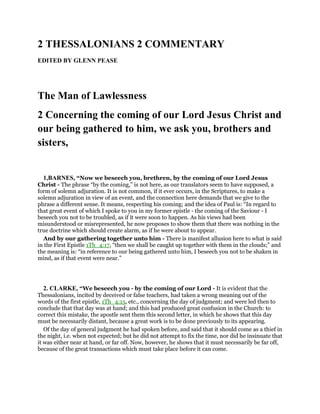 2 THESSALONIANS 2 COMMENTARY
EDITED BY GLENN PEASE
The Man of Lawlessness
2 Concerning the coming of our Lord Jesus Christ and
our being gathered to him, we ask you, brothers and
sisters,
1,BARNES, “Now we beseech you, brethren, by the coming of our Lord Jesus
Christ - The phrase “by the coming,” is not here, as our translators seem to have supposed, a
form of solemn adjuration. It is not common, if it ever occurs, in the Scriptures, to make a
solemn adjuration in view of an event, and the connection here demands that we give to the
phrase a different sense. It means, respecting his coming; and the idea of Paul is: “In regard to
that great event of which I spoke to you in my former epistle - the coming of the Saviour - I
beseech you not to be troubled, as if it were soon to happen. As his views had been
misunderstood or misrepresented, he now proposes to show them that there was nothing in the
true doctrine which should create alarm, as if he were about to appear.
And by our gathering together unto him - There is manifest allusion here to what is said
in the First Epistle 1Th_4:17, “then we shall be caught up together with them in the clouds;” and
the meaning is: “in reference to our being gathered unto him, I beseech you not to be shaken in
mind, as if that event were near.”
2. CLARKE, “We beseech you - by the coming of our Lord - It is evident that the
Thessalonians, incited by deceived or false teachers, had taken a wrong meaning out of the
words of the first epistle, 1Th_4:15, etc., concerning the day of judgment; and were led then to
conclude that that day was at hand; and this had produced great confusion in the Church: to
correct this mistake, the apostle sent them this second letter, in which he shows that this day
must be necessarily distant, because a great work is to be done previously to its appearing.
Of the day of general judgment he had spoken before, and said that it should come as a thief in
the night, i.e. when not expected; but he did not attempt to fix the time, nor did he insinuate that
it was either near at hand, or far off. Now, however, he shows that it must necessarily be far off,
because of the great transactions which must take place before it can come.
 