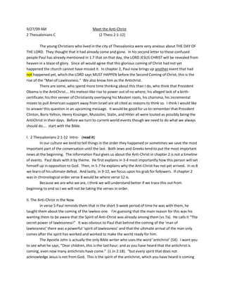 9/27/09 AM   Meet the Anti-Christ 2 Thessalonians C       (2 Thess 2:1-12) The young Christians who lived in the city of Thessalonica were very anxious about THE DAY OF THE LORD.  They thought that it had already come and gone.  In his second letter to these confused people Paul has already mentioned in 1:7 that on that day, the LORD JESUS CHRIST will be revealed from heaven in a blaze of glory.  Since all would agree that this glorious coming of Christ had not yet happened the church cannot have missed it.  In chapter 2, Paul now brings up another event that had not happened yet, which the LORD says MUST HAPPEN before the Second Coming of Christ; this is the rise of the “Man of Lawlessness.”  We also know him as the Antichrist.   There are some, who spend more time thinking about this than I do, who think that President Obama is the AntiChrist…. His meteor-like rise to power out of no where; his alleged lack of a birth-certificate; his thin veneer of Christianity overlaying his Moslem roots, his charisma, his incremental moves to pull American support away from Israel are all cited as reasons to think so.  I think I would like to answer this question in an upcoming message.  It would be good for us to remember that President Clinton, Boris Yeltsin, Henry Kissinger, Mussolini, Stalin, and Hitler all were touted as possibly being the AntiChrist in their days.  Before we turn to current world events though we need to do what we always should do….  start with the Bible.   I.  2 Thessalonians 2:1-12  Intro-   (read it) In our culture we tend to tell things in the order they happened or sometimes we save the most important part of the conversation until the last.  Both Jews and Greeks tend to put the most important news at the beginning.  The information Paul gives us about the Anti-Christ in chapter 2 is not a timeline of events.  Paul deals with it by theme.  He first explains in 3-4 most importantly how this person will set himself up in opposition to God.  Then, in 5-7 he explains why the Anti-Christ has not yet arrived.  In vs 8 we learn of his ultimate defeat.  And lastly, in 9-12, we focus upon his grab for followers.  If chapter 2 was in chronological order verse 8 would be where verse 12 is.   Because we are who we are, I think we will understand better if we trace this out from beginning to end so I we will not be taking the verses in order.   II. The Anti-Christ in the Now In verse 5 Paul reminds them that in the short 3-week period of time he was with them, he taught them about the coming of the lawless one.   I’m guessing that the main reason for this was his wanting them to be aware that the Spirit of Anti-Christ was already among them (vs 7a).  He calls it “The secret power of lawlessness!”   It was obvious to Paul that behind the coming of the ‘man of lawlessness’ there was a powerful ‘spirit of lawlessness’ and that the ultimate arrival of the man only comes after the spirit has worked and worked to make the world ready for him.  The Apostle John is actually the only Bible writer who uses the word ‘antichrist’ (5X).  I want you to see what he says, “Dear children, this is the last hour; and as you have heard that the antichrist is coming, even now many antichrists have come.”  (1 Jn 2:18).  “but every spirit that does not acknowledge Jesus is not from God.  This is the spirit of the antichrist, which you have heard is coming and even now is already in the world.”  (1 John 4:3)  So, here we have the apostle John saying over 1900 hundred years ago that the Spirit of Antichrist was already present and busy. The entire purpose of the Antichrist is summarized in vss 3-4.  He opposes God and exalts Himself above Him.  His goal is to lead the whole world in a rebellion against the Father and His Son, Jesus Christ.   There is a day when a Great Rebellion will set the whole world ablaze with a hatred for God (vs 3) but leading up to that time of open global defiance, the spirit of antichrist will conduct covert work in people, in families, in churches, in denominations, in communities, and in nations to cause them to neglect Christ, to forsake His authority and His Word, to deny the power of His shed blood and His resurrection to attempt to find happiness, purpose and meaning  APART  from Him.  It is by the spirit of antichrist that a man says, “Jesus, YOU will not rule over me.  I will be the captain of my own life. I will do as I please, I will be the boss of me!”  This hidden, behind-the-scenes activity, will have all the drama of a colony of termites at work on the floors and supporting walls of a house.   We see this kind of steady downward action at work in the world today.    See what has happened in Europe!  Most major universities in this country were established as schools to train Christians to do ministry….  Another example I could cite is the way that the Bible has now been thrown out of schools and the American court system.    I was born again when I heard the Gospel preached in GR in Second Baptist Church in 1972.  One day I asked where 1st Baptist Church was?  I was told that many years before, First Baptist Church (on the East side of the Grand River) started Second Baptist over on the West Side of GR.  But in the 1950’s 1st Baptist gradually stopped believing the Bible.  Today the church is called Fountain Street Church and the Gospel Message is completely lost.   What I am saying is this:  the Spirit of antichrist is continually at work in the world today and he is constantly moving people and society toward rejection of the Bible and rebellion against Jesus Christ, the Son of God;    All of this sounds pretty grim.  So, is there any hope for Jesus and His people in the face of such power, determination and hate?      --There is one at work in the world today that wields a power that is greater than the antichrist.  It is the Holy Spirit.  Look at the 2nd half of verse 7.  Someone is holding back the power of lawlessness so that it can not accomplish what it wants to by bringing forward the Antichrist.  Look at verse 6.  Do you see the words, “at the proper time”?  Within the timetable of God’s grand design there is a proper, appointed time for the antichrist to hit the world scene and that absolutely will not happen until God says the time has come!   Not only does the Holy Spirit currently have a collar around the neck of the Devil that limits His activity but the Holy Spirit is continually working in the world to set more people free from Satan and sin.  The Devil may work to kill the church and shut down all Gospel and it may look like he is gaining the upper hand.  But then after a while the Holy Spirit opens an area back up and millions more are saved.   ROMANIA,  Africa,  China,  many Moslem countries… They were closed, but now in our day the Gospel is again being proclaimed in these areas.  ---The Devil must feel like he is playing a game of capture the flag where the other team keeps setting free the people he just put in jail.   III. The Antichrist Revealed I do not have time to prove it this morning, and-- to be frank—it is a point of dispute… but I believe that when the Holy Spirit is ‘taken away’ and  ‘the secret power of lawlessness’ is unleashed into the world, that simultaneous with that, will be the removal of all truly born-again people from the earth.  To use my definition of faith from last week—all those who have a relationship of trust and dependence upon Jesus Christ will be miraculously taken out of this world in what we have come to call the Rapture of the Church.   With the Holy Spirit and all Christ followers gone, the Antichrist will rocket into world-wide prominence like a comet.  Verses 9 & 10 report that the ‘lawless one’ will employ counterfeit miracles, signs, and  wonders and great works of evil to convince everyone to believe a ‘great lie’ (vs 11).  We will look more carefully at this later but the Bible says that the whole world will go after him; the entire world will be astonished at him and will follow him.  It says that he will lead the whole world astray.  In His teaching about this, Jesus says that the lies and deception will be so convincing that even true believers would be fooled if that were possible.    In verse 11 & 12 we have a very important contrast.  A lie is mentioned in vs 11 and the truth is mentioned in vs 12.  The Antichrist is the promoter of a ‘Great Lie.’  The Great lie is described in vs 4 in a clear and plain manner (read it).  The purpose of all the deception and trickery and the astonishing works of wonder is to convince people that the antichrist is a god who is worthy of worship.  Of course, he is NOT GOD and is not worthy of the worship of any of God’s creatures but, then, that is what the ‘great lie’ is all about!  The shocking thing about antichrist’s claim to be god  is that the world will believe it!  Remember that the Holy Spirit will not be here to guide people toward the truth; the true church will be gone; every born-again person will be gone; and every Bible probably will have been thrown into the fire.  The main goal of the antichrist won’t really be to get people to worship him as god—it will be to get people to rebel against the true God (vs 3).  Verse 10 & vs 12 both mention the TRUTH!  Here is the truth—Jesus Christ is the Son of God, the 2nd person of the Godhead, come to earth as a human being.  Jesus, the God-Man, lived a perfect life, and then died on the cross to pay sin’s guilt-price  Hebrews 2:17 “… He had to be made like His (human) brothers in every way, in order that He might become a merciful and faithful high priest in service to God, and that He might make atonement for the sins of the people.”  Jesus Christ rose from the dead and now sits at the right hand of the Father, waiting for the moment when He returns in glory, wrests the world away from those who would deny Him and, finally receives the glory and honor and praise that is due to Him.  To believe in Jesus is to accept Him as your forgiver and leader now!   Our passage makes it as clear as it possibly could be, that to believe this truth means salvation (10c) but to reject God and believe in the lie means condemnation (vs 12).  Allow me a moment to explain why all who believe the lie will be condemned.   It is not so much that God is angry because people have believed in someone else instead of Him (like a girl that is upset that she didn’t get asked to the dance).  It is because of the sins of the people who have rejected Him.  Jesus is the one who has paid sin’s debt—what then will be the fate of those who have no savior?  They will answer for their own sin  and THAT is the reason for their condemnation.   This is precisely what John 3:36 says, “Whoever believes in the Son has eternal life, but whoever rejects the Son will not see life, for God’s wrath remains on him.”     Why are we studying this?   I believe that a thinking, Bible believing person could reasonably conclude that world conditions could be headed in THIS direction.  We will see.  There is much more to be learned and analyzed in the weeks ahead.  I DO KNOW THIS:  The Spirit of antichrist is already here and he wants to lead people away from the truth.  If you are here this morning and have yet to embrace Jesus as your savior and leader I plead with you to put off your decision no longer…… 