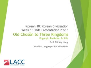 Korean 10: Korean Civilization
Week 1: Slide Presentation 2 of 5
Old Chosŏn to Three Kingdoms
Koguryŏ, Paekche, & Silla
Prof. Mickey Hong
Modern Languages & Civilizations
 