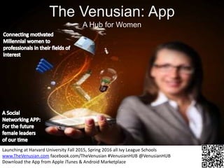The hub for women
The Venusian: App
A Hub for Women
Launching at Harvard University Fall 2015, Spring 2016 all Ivy League Schools
www.TheVenusian.com facebook.com/TheVenusian #VenusianHUB @VenusianHUB
Download the App from Apple iTunes & Android Marketplace
 