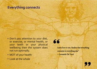 Slide 2
• Don’t pay attention to your diet,
or exercise, or mental health, or
your teeth or your physical
wellbeing then the system does
not run optimally.
• MOT of your health
• Look at the whole
Slide 2
Learn how to see. Realize that everything
connects to everything else”
– Leonardo Da Vinci
Everything connects
 