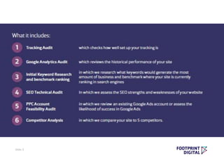 • Tracking Audit - which checks how well set up your tracking is
• Google Analytics Audit - which reviews the historical performance of your site
• Initial Keyword Research and benchmark ranking - in which we research what keywords
would generate the most amount of business and benchmark where your site is currently
positioned in search
• SEO Technical Audit - In which we assess the SEO strengths and weaknesses of your website
• PPC Account Audit/ Feasibility Audit - in which we review an existing Google Ads account or
assess the likelihood of success across paid advertisting platforms
• Competitor Analysis - in which we compare your site to 5 competitors
Slide 3
 