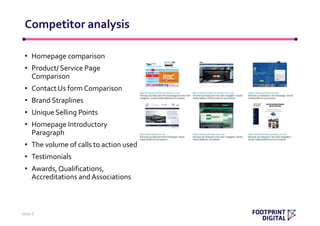 • Homepage comparison
• Product/ Service Page
Comparison
• Contact Us form Comparison
• Brand Straplines
• Unique Selling Points
• Homepage Introductory
Paragraph
• The volume of calls to action used
• Testimonials
• Awards, Qualifications,
Accreditations andAssociations
Competitor analysis
Slide 9
 