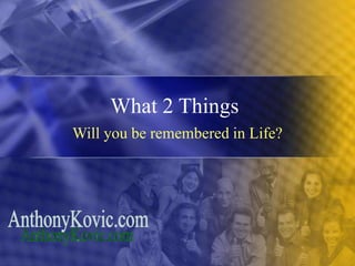 What 2 Things
Will you be remembered in Life?
 