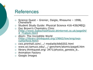 References
 Science Quest – Grenier, Daigle, Rheaume – 1998,
Cheneliere
 Student Study Guide: Physical Science 416-436(MEQ)
 Doc Brown’s Chemistry Clinic
(http://www.wpbschoolhouse.btinternet.co.uk/page04/
4_71atom.htm)
 Atom: The Incredible World
(http://library.thinkquest.org/19662/low/eng/exp-
rutherford.html)
 cwx.prenhall.com/.../ medialib/blb0202.html
 www.sci.tamucc.edu/.../ genchem/atomic/page6.htm
 library.thinkquest.org/ 3471/physics_genesis_b..
 Animation Factory
 Google Images
 