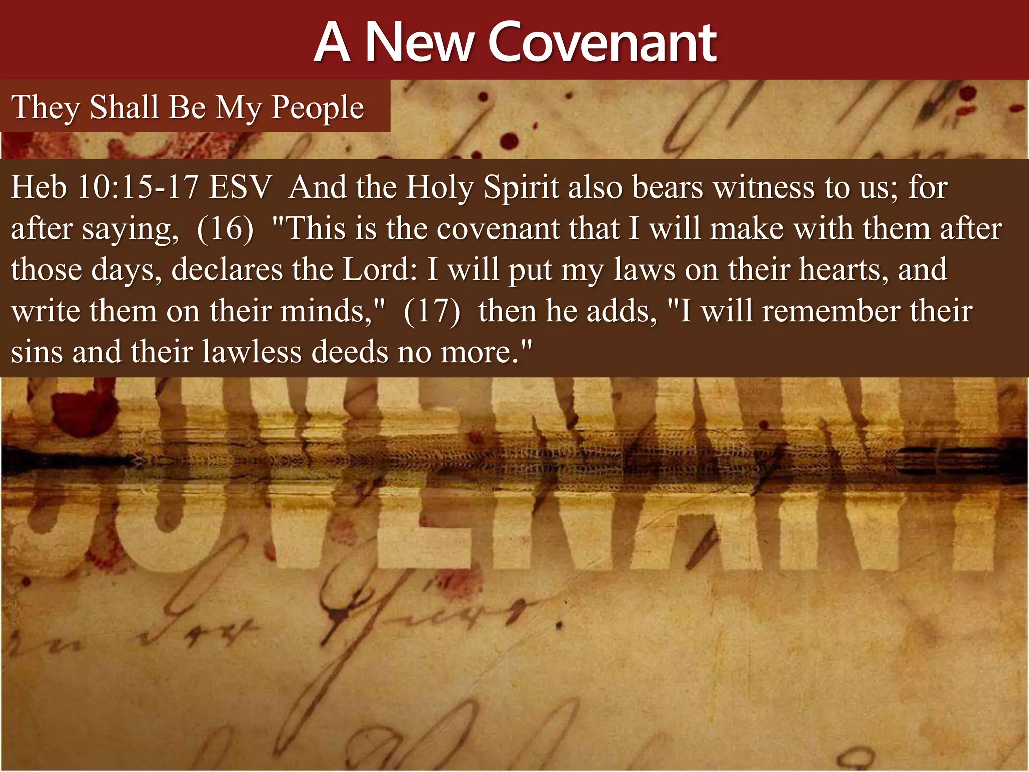 A New Covenant
Heb 10:15-17 ESV And the Holy Spirit also bears witness to us; for
after saying, (16) "This is the covenant that I will make with them after
those days, declares the Lord: I will put my laws on their hearts, and
write them on their minds," (17) then he adds, "I will remember their
sins and their lawless deeds no more."
They Shall Be My People
 