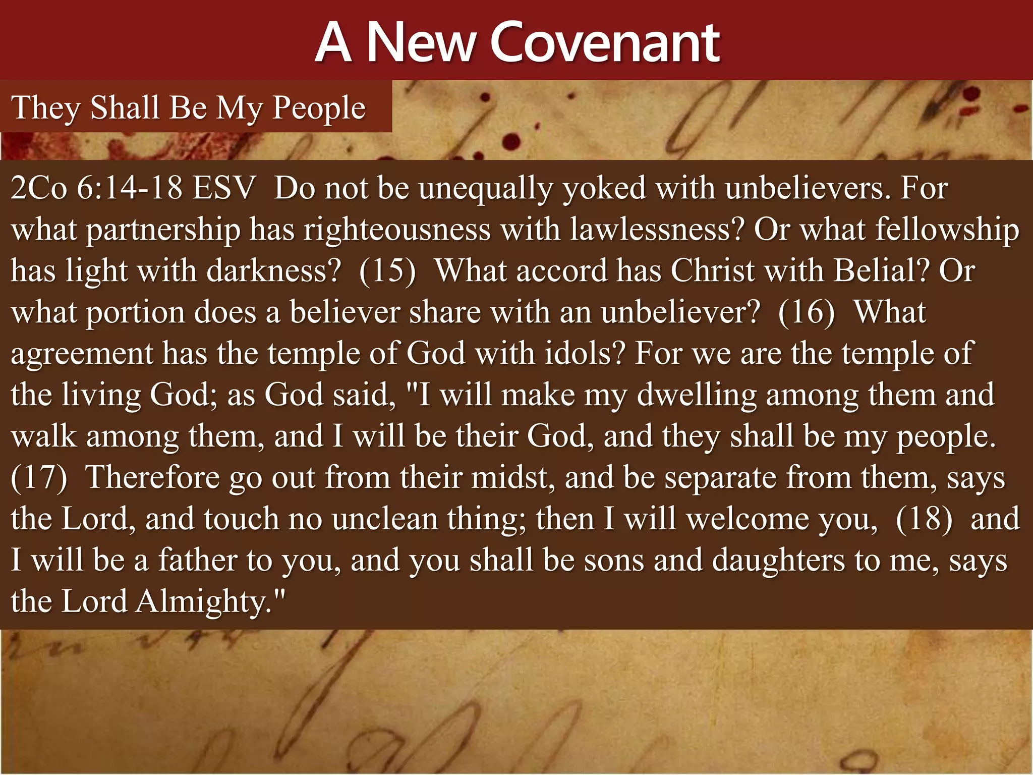 A New Covenant
They Shall Be My People
2Co 6:14-18 ESV Do not be unequally yoked with unbelievers. For
what partnership has righteousness with lawlessness? Or what fellowship
has light with darkness? (15) What accord has Christ with Belial? Or
what portion does a believer share with an unbeliever? (16) What
agreement has the temple of God with idols? For we are the temple of
the living God; as God said, "I will make my dwelling among them and
walk among them, and I will be their God, and they shall be my people.
(17) Therefore go out from their midst, and be separate from them, says
the Lord, and touch no unclean thing; then I will welcome you, (18) and
I will be a father to you, and you shall be sons and daughters to me, says
the Lord Almighty."
 