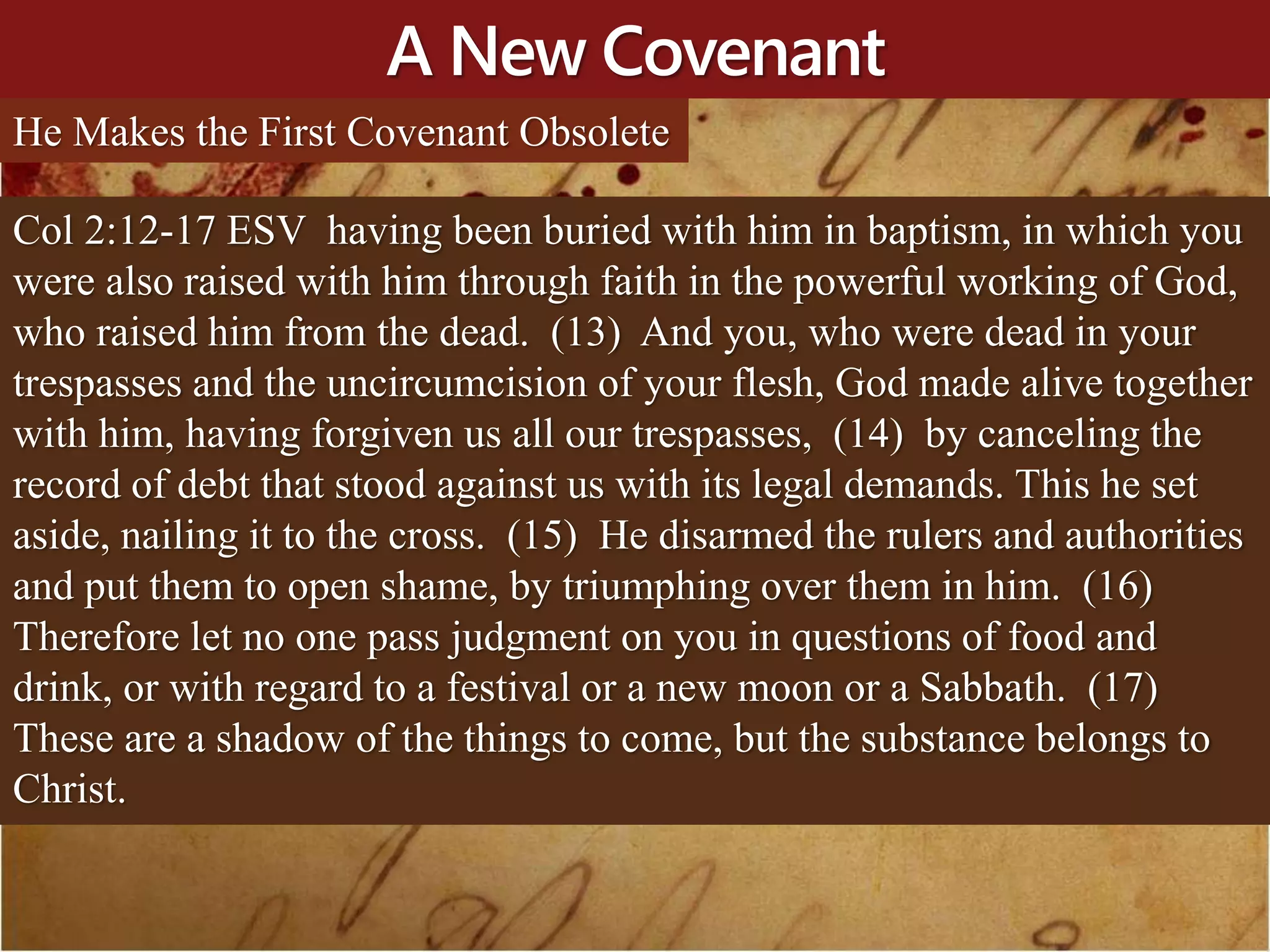 A New Covenant
He Makes the First Covenant Obsolete
Col 2:12-17 ESV having been buried with him in baptism, in which you
were also raised with him through faith in the powerful working of God,
who raised him from the dead. (13) And you, who were dead in your
trespasses and the uncircumcision of your flesh, God made alive together
with him, having forgiven us all our trespasses, (14) by canceling the
record of debt that stood against us with its legal demands. This he set
aside, nailing it to the cross. (15) He disarmed the rulers and authorities
and put them to open shame, by triumphing over them in him. (16)
Therefore let no one pass judgment on you in questions of food and
drink, or with regard to a festival or a new moon or a Sabbath. (17)
These are a shadow of the things to come, but the substance belongs to
Christ.
 