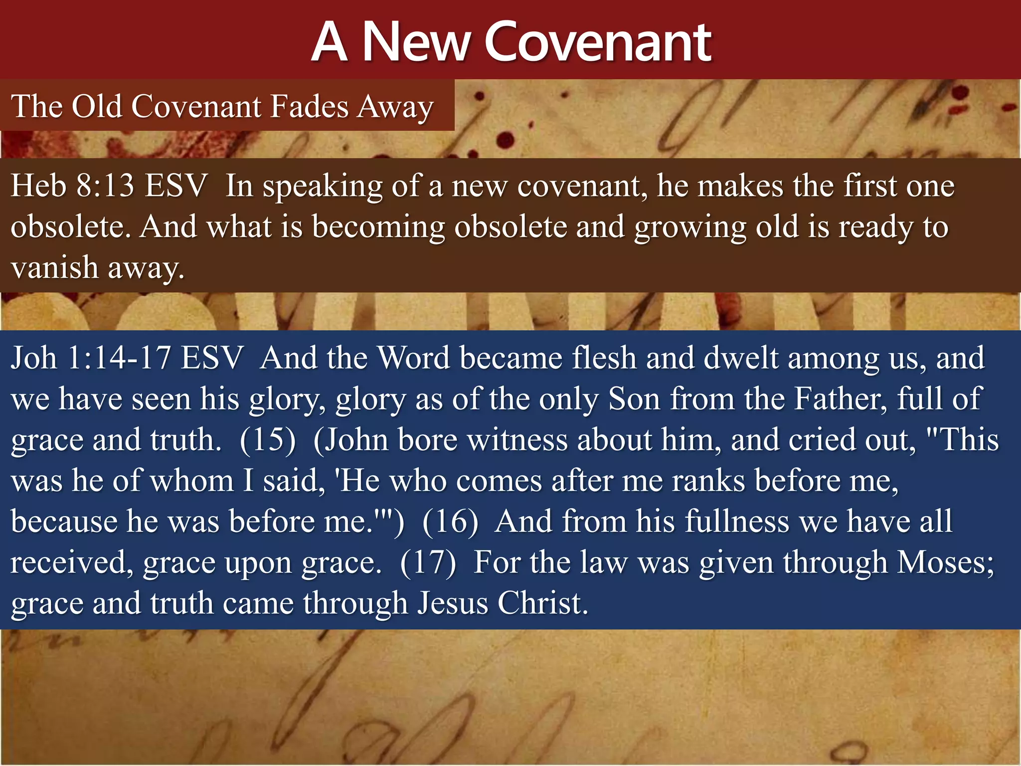 A New Covenant
The Old Covenant Fades Away
Heb 8:13 ESV In speaking of a new covenant, he makes the first one
obsolete. And what is becoming obsolete and growing old is ready to
vanish away.
Joh 1:14-17 ESV And the Word became flesh and dwelt among us, and
we have seen his glory, glory as of the only Son from the Father, full of
grace and truth. (15) (John bore witness about him, and cried out, "This
was he of whom I said, 'He who comes after me ranks before me,
because he was before me.'") (16) And from his fullness we have all
received, grace upon grace. (17) For the law was given through Moses;
grace and truth came through Jesus Christ.
 