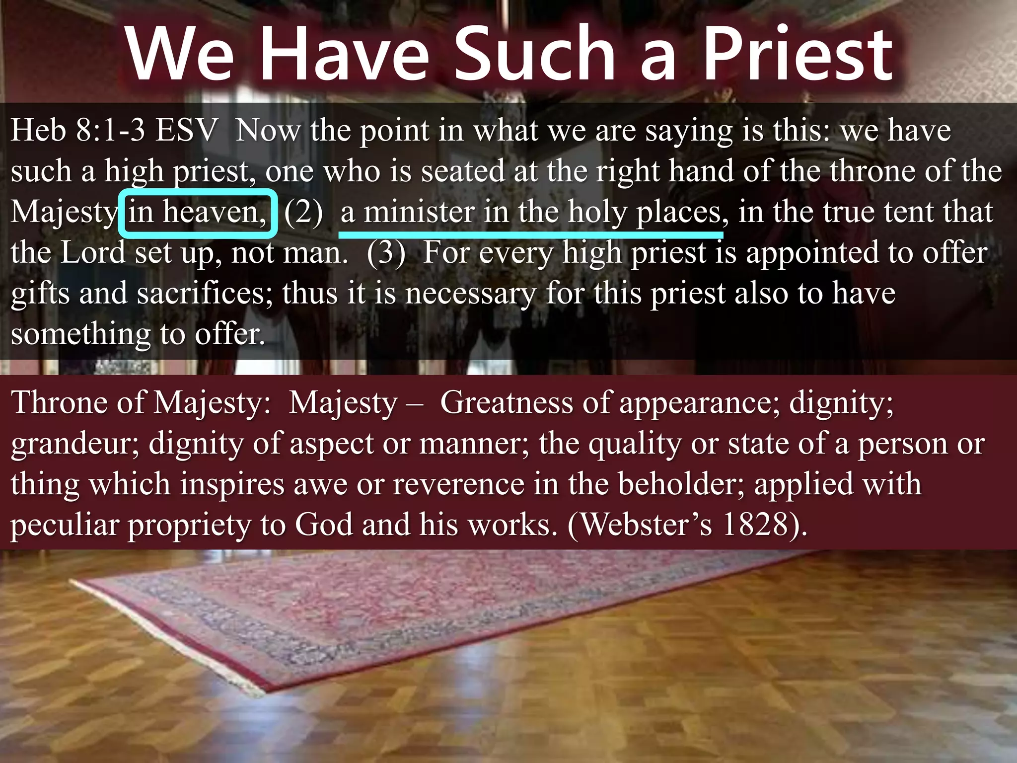 We Have Such a Priest
Heb 8:1-3 ESV Now the point in what we are saying is this: we have
such a high priest, one who is seated at the right hand of the throne of the
Majesty in heaven, (2) a minister in the holy places, in the true tent that
the Lord set up, not man. (3) For every high priest is appointed to offer
gifts and sacrifices; thus it is necessary for this priest also to have
something to offer.
Throne of Majesty: Majesty – Greatness of appearance; dignity;
grandeur; dignity of aspect or manner; the quality or state of a person or
thing which inspires awe or reverence in the beholder; applied with
peculiar propriety to God and his works. (Webster’s 1828).
 