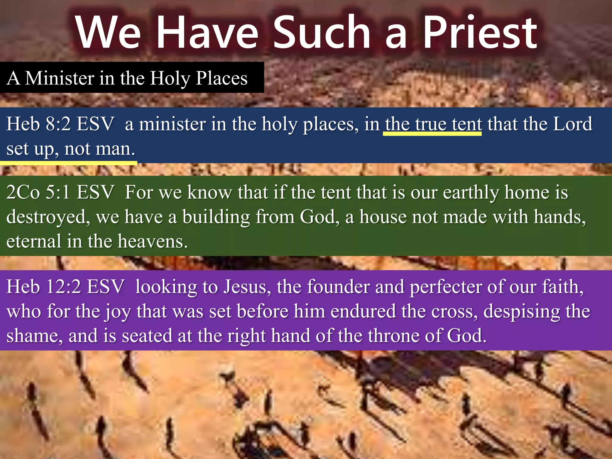 We Have Such a Priest
A Minister in the Holy Places
Heb 8:2 ESV a minister in the holy places, in the true tent that the Lord
set up, not man.
2Co 5:1 ESV For we know that if the tent that is our earthly home is
destroyed, we have a building from God, a house not made with hands,
eternal in the heavens.
Heb 12:2 ESV looking to Jesus, the founder and perfecter of our faith,
who for the joy that was set before him endured the cross, despising the
shame, and is seated at the right hand of the throne of God.
 