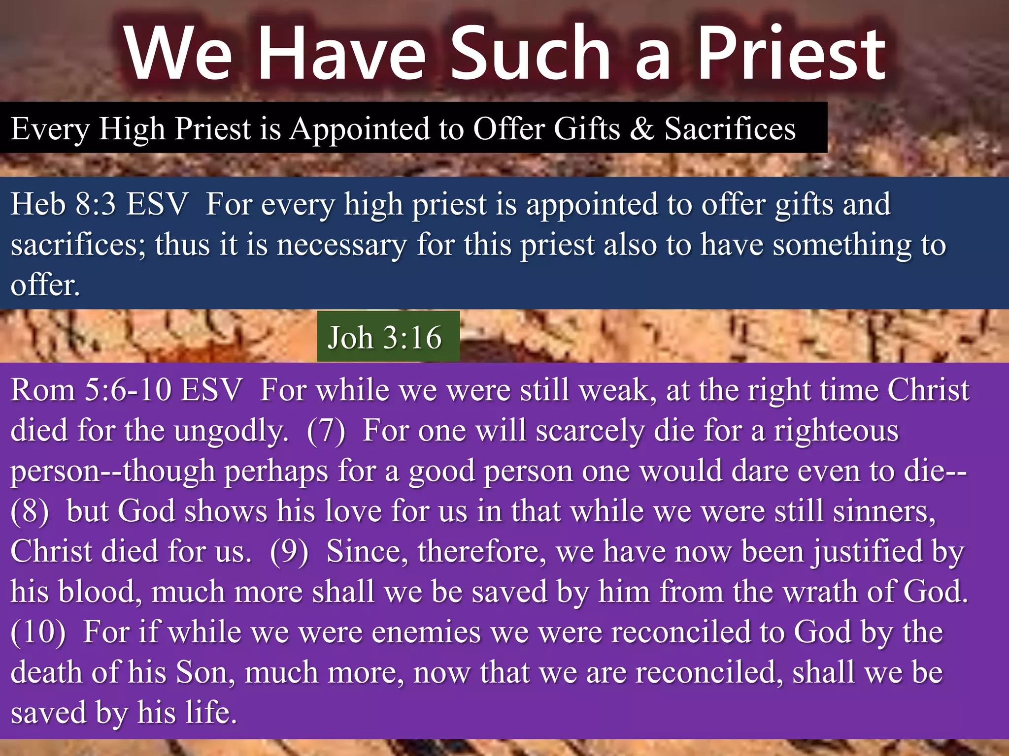 We Have Such a Priest
Every High Priest is Appointed to Offer Gifts & Sacrifices
Heb 8:3 ESV For every high priest is appointed to offer gifts and
sacrifices; thus it is necessary for this priest also to have something to
offer.
Joh 3:16
Rom 5:6-10 ESV For while we were still weak, at the right time Christ
died for the ungodly. (7) For one will scarcely die for a righteous
person--though perhaps for a good person one would dare even to die--
(8) but God shows his love for us in that while we were still sinners,
Christ died for us. (9) Since, therefore, we have now been justified by
his blood, much more shall we be saved by him from the wrath of God.
(10) For if while we were enemies we were reconciled to God by the
death of his Son, much more, now that we are reconciled, shall we be
saved by his life.
 