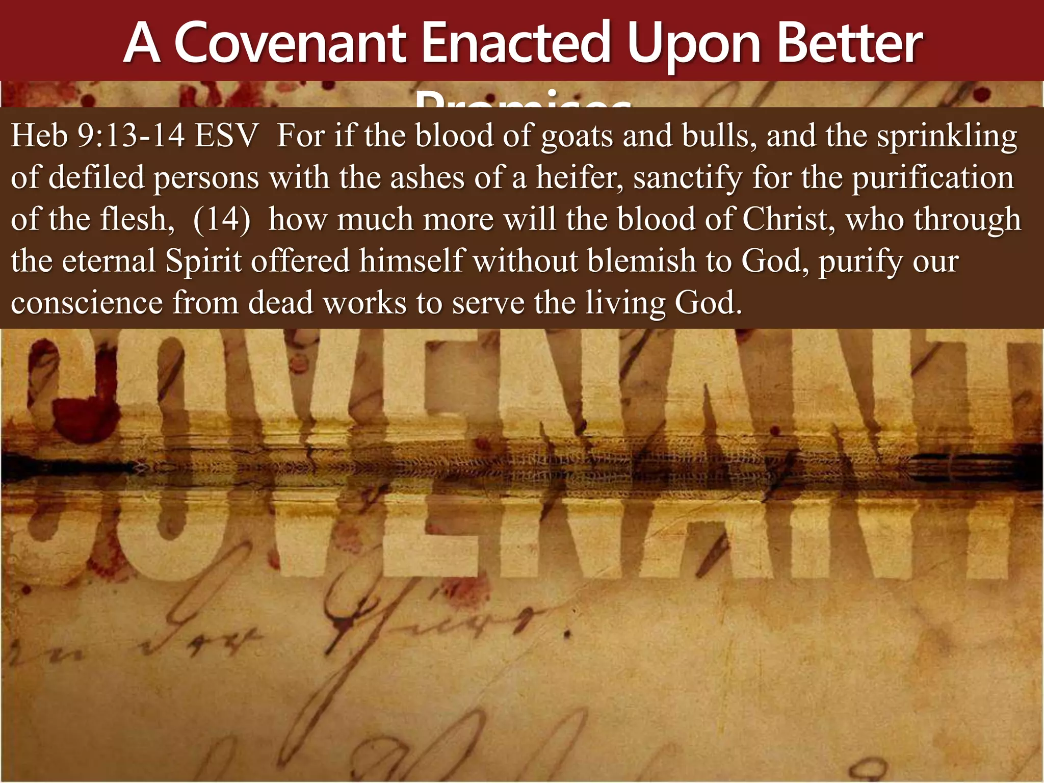 A Covenant Enacted Upon Better
PromisesHeb 9:13-14 ESV For if the blood of goats and bulls, and the sprinkling
of defiled persons with the ashes of a heifer, sanctify for the purification
of the flesh, (14) how much more will the blood of Christ, who through
the eternal Spirit offered himself without blemish to God, purify our
conscience from dead works to serve the living God.
 