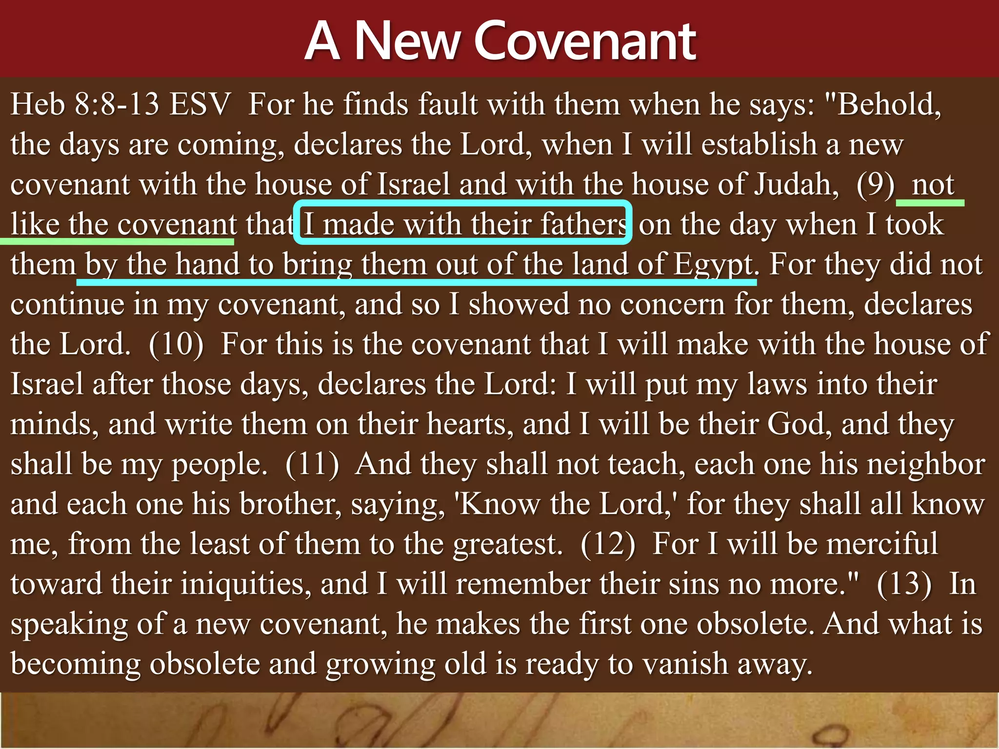 A New Covenant
Heb 8:8-13 ESV For he finds fault with them when he says: "Behold,
the days are coming, declares the Lord, when I will establish a new
covenant with the house of Israel and with the house of Judah, (9) not
like the covenant that I made with their fathers on the day when I took
them by the hand to bring them out of the land of Egypt. For they did not
continue in my covenant, and so I showed no concern for them, declares
the Lord. (10) For this is the covenant that I will make with the house of
Israel after those days, declares the Lord: I will put my laws into their
minds, and write them on their hearts, and I will be their God, and they
shall be my people. (11) And they shall not teach, each one his neighbor
and each one his brother, saying, 'Know the Lord,' for they shall all know
me, from the least of them to the greatest. (12) For I will be merciful
toward their iniquities, and I will remember their sins no more." (13) In
speaking of a new covenant, he makes the first one obsolete. And what is
becoming obsolete and growing old is ready to vanish away.
 