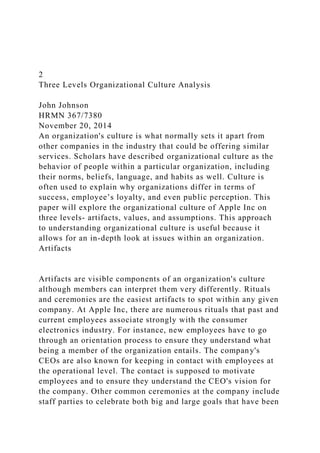 2
Three Levels Organizational Culture Analysis
John Johnson
HRMN 367/7380
November 20, 2014
An organization's culture is what normally sets it apart from
other companies in the industry that could be offering similar
services. Scholars have described organizational culture as the
behavior of people within a particular organization, including
their norms, beliefs, language, and habits as well. Culture is
often used to explain why organizations differ in terms of
success, employee’s loyalty, and even public perception. This
paper will explore the organizational culture of Apple Inc on
three levels- artifacts, values, and assumptions. This approach
to understanding organizational culture is useful because it
allows for an in-depth look at issues within an organization.
Artifacts
Artifacts are visible components of an organization's culture
although members can interpret them very differently. Rituals
and ceremonies are the easiest artifacts to spot within any given
company. At Apple Inc, there are numerous rituals that past and
current employees associate strongly with the consumer
electronics industry. For instance, new employees have to go
through an orientation process to ensure they understand what
being a member of the organization entails. The company's
CEOs are also known for keeping in contact with employees at
the operational level. The contact is supposed to motivate
employees and to ensure they understand the CEO's vision for
the company. Other common ceremonies at the company include
staff parties to celebrate both big and large goals that have been
 