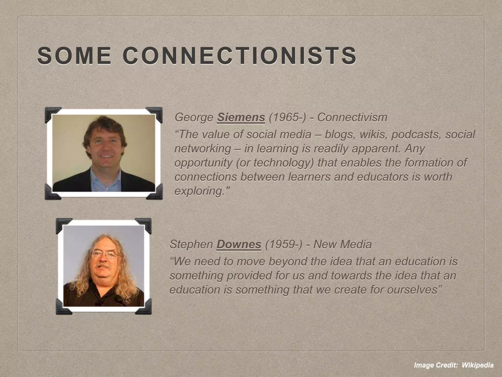 SOME CONNECTIONISTS
George Siemens (1965-) - Connectivism
“The value of social media – blogs, wikis, podcasts, social
networking – in learning is readily apparent. Any
opportunity (or technology) that enables the formation of
connections between learners and educators is worth
exploring."
Stephen Downes (1959-) - New Media
“We need to move beyond the idea that an education is
something provided for us and towards the idea that an
education is something that we create for ourselves”
Image Credit: Wikipedia
 