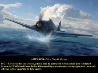 AMERRISSAGE – Gareth Hector
1943 - Le Néerlandais von Ochssee, pilote à bord du porte avion HMS Speaker, posa son Hellcat
Grumman JW867 dans l'Océan Indien. Il fut recueilli par un destroyer accompagnateur et continua à
voler sur Hellcat jusqu'à la fin de la guerre.

 