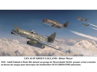 LES AS D‟ADOLF GALLAND - Dieter Meyer
1945 - Adolf Galland et Heinz Bär mènent un groupe de Messershmitt Me262 premier avion à réaction
au-dessus des nuages pour intercepter des bombardiers B-24 LIBERATOR américains.

 
