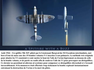 Août 1944 – Un spitfire Mk XIV piloté par le Lieutenant Burgwal du 322 Escadron (néerlandais), met
hors d‟état de nuire une des 19 bombes volantes V-1 inscrites à son palmarès. La méthode très originale
pour abattre les V1 consistait à venir mettre le bout de l‟aile de l‟avion légèrement en dessous de celle
de la bombe volante, et de partir en roulis afin de soulever l‟aile du V1 pour provoquer un déséquilibre.
Ce dernier ne possédant ni ailerons ni systèmes pour compenser ce déséquilibre décrochait et s‟écrasait
inexorablement. Si la manœuvre était effectuée trop sèchement la bombe explosait instantanément
entrainant la destruction de l‟avion et la mort du pilote.

 