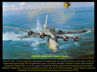 PRIS EN SURFACE- Robert Taylor
JUILLET 1943 – Par une coïncidence extraordinaire un Sunderland du 461 Sqn RAAF détruit le sous-marin U-461, un
submersible-citerne de type XIV, ravitaillant deux autres sous-marins allemands remontés en surface dans le Golfe de
Gascogne le 30 juillet 1943. Au ras des vagues, le Sunderland affronta un feu nourri de la part des trois sous-marins
allemands . Malgré cela, il envoya une grenade sous-marine droit sur l’U-BOAT ravitailleur. Après l’attaque, le pilote du
Sunderland revint sur les lieux pour larguer un dingy aux survivants de l'U-461.

 