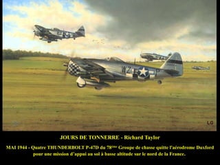 JOURS DE TONNERRE - Richard Taylor
MAI 1944 - Quatre THUNDERBOLT P-47D du 78ème Groupe de chasse quitte l'aérodrome Duxford
pour une mission d‟appui au sol à basse altitude sur le nord de la France.

 
