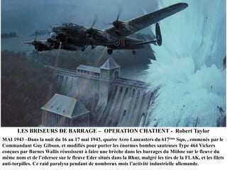 LES BRISEURS DE BARRAGE – OPERATION CHATIENT - Robert Taylor
MAI 1943 –Dans la nuit du 16 au 17 mai 1943, quatre Avro Lancasters du 617ème Sqn, , emmenés par le
Commandant Guy Gibson, et modifiés pour porter les énormes bombes sauteuses Type 464 Vickers
conçues par Barnes Wallis réussissent à faire une brèche dans les barrages du Möhne sur le fleuve du
même nom et de l‟edersee sur le fleuve Eder situés dans la Rhur, malgré les tirs de la FLAK, et les filets
anti-torpilles. Ce raid paralysa pendant de nombreux mois l‟activité industrielle allemande.

 