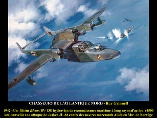 CHASSEURS DE L'ATLANTIQUE NORD - Roy Grinnell
1942 –Un Blohm &Voss BV-138 hydravion de reconnaissance maritime à long rayon d‟action (4500
km) surveille une attaque de Junker JU-88 contre des navires marchands Alliés en Mer de Norvège

 