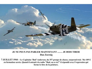 JE NE PEUX PAS PARLER MAINTENANT …… JE DOIS TIRER
Dan Zoernig
7 JUILLET 1944 – Le Capitaine 'Bud' Anderson, du 357 groupe de chasse, surprend trois Me-109 E
en formation serrée. Quand il entend à la radio "Bud, ou es tu?” il répondit avec l‟expression qui
forme le titre de la peinture.

 