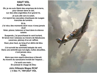 HAUT VOL
Keith Ferris
Oh, je me suis libéré des emprises de la terre,
pour danser dans le ciel,
sur des ailes argentées d’un grand ris.
Je suis allé vers le soleil,
J’ai rejoint les cascades chaotiques de nuages
tranchés de lumière.
Et là,
J’ai vécu des moments dont vous n’avez jamais
rêvé!
Voler, planer, balancer si haut dans le silence
solaire
Suspendu, j’ai pourchassé le vent hurlant,
Et lancé mon vaisseau au travers de fabuleuses
cavernes, pleines d’un air raffiné.
4

Haut, plus haut, au long d’un délire de bleu
brûlant,
J’ai survolé les sommets balayés de vent,
Dans une sérénité que nul aigle, nulles alouettes,
n’ont jamais vécu.
Puis,
Alors que mon esprit silencieux s’élevait,
Au travers du sanctuaire inviolé de l’espace…
J’ai sorti une main…
Et caressé le visage de Dieu

John Gillespie Magee RCAF
( † Dec 11, 1941)AUT VOL

 