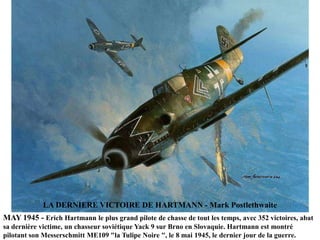 LA DERNIERE VICTOIRE DE HARTMANN - Mark Postlethwaite
MAY 1945 - Erich Hartmann le plus grand pilote de chasse de tout les temps, avec 352 victoires, abat
sa dernière victime, un chasseur soviétique Yack 9 sur Brno en Slovaquie. Hartmann est montré
pilotant son Messerschmitt ME109 "la Tulipe Noire ", le 8 mai 1945, le dernier jour de la guerre.

 