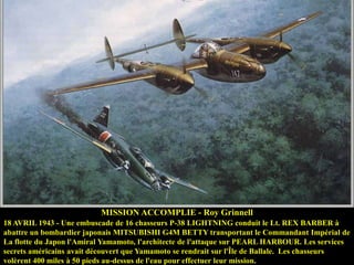 MISSION ACCOMPLIE - Roy Grinnell
18 AVRIL 1943 - Une embuscade de 16 chasseurs P-38 LIGHTNING conduit le Lt. REX BARBER à
abattre un bombardier japonais MITSUBISHI G4M BETTY transportant le Commandant Impérial de
La flotte du Japon l'Amiral Yamamoto, l'architecte de l'attaque sur PEARL HARBOUR. Les services
secrets américains avait découvert que Yamamoto se rendrait sur l'Île de Ballale. Les chasseurs
volèrent 400 miles à 50 pieds au-dessus de l'eau pour effectuer leur mission.

 