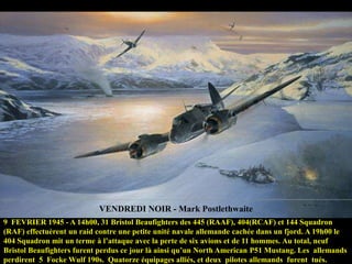 VENDREDI NOIR - Mark Postlethwaite
9 FEVRIER 1945 - A 14h00, 31 Bristol Beaufighters des 445 (RAAF), 404(RCAF) et 144 Squadron
(RAF) effectuèrent un raid contre une petite unité navale allemande cachée dans un fjord. A 19h00 le
404 Squadron mit un terme à l‟attaque avec la perte de six avions et de 11 hommes. Au total, neuf
Bristol Beaufighters furent perdus ce jour là ainsi qu‟un North American P51 Mustang. Les allemands
perdirent 5 Focke Wulf 190s. Quatorze équipages alliés, et deux pilotes allemands furent tués.

 