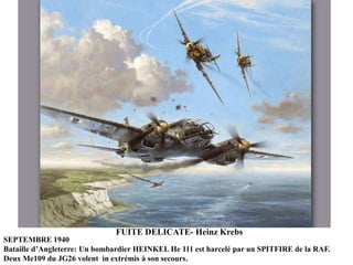 FUITE DELICATE- Heinz Krebs
SEPTEMBRE 1940
Bataille d‟Angleterre: Un bombardier HEINKEL He 111 est harcelé par un SPITFIRE de la RAF.
Deux Me109 du JG26 volent in extrémis à son secours.

 