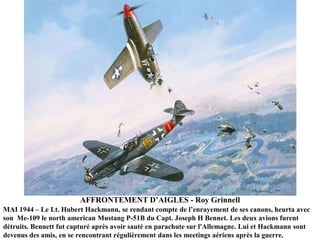 AFFRONTEMENT D‟AIGLES - Roy Grinnell
MAI 1944 – Le Lt. Hubert Hackmann, se rendant compte de l‟enrayement de ses canons, heurta avec
son Me-109 le north american Mustang P-51B du Capt. Joseph H Bennet. Les deux avions furent
détruits. Bennett fut capturé après avoir sauté en parachute sur l'Allemagne. Lui et Hackmann sont
devenus des amis, en se rencontrant régulièrement dans les meetings aériens après la guerre.

 