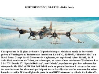 FORTERESSES SOUS LE FEU - Keith Ferris

Cette peinture de 25 pieds de haut et 75 pieds de long est visible au musée de la seconde
guerre à Washington au Smithsonian Institution. Le B-17G, 42-38050, “Thunder Bird” du
303rd Bomb Group, basé à Molesworth, Angleterre, est représenté volant à11h45, le 15
Août 1944, au dessus de Trèves, en Allemagne, au retour d‟une mission sur Weisbaden. Les
3 B-17G “Bonnie B”, “Special Delivery”, and “Marie”, représentées plus bas, subissent les
attaques de Me 109G et FW 190. Jeff Ethell a mis un point d‟honneur à retrouver les noms
des américains et des allemands participant à cette bataille ainsi que les surnoms des avions.
Lors de ce raid le 303ème déplora la perte de neuf B17Forteresses attribuée à la Luftwaffe.

 
