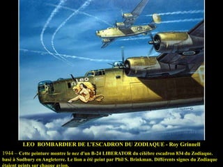 LEO BOMBARDIER DE L‟ESCADRON DU ZODIAQUE - Roy Grinnell
1944 – Cette peinture montre le nez d'un B-24 LIBERATOR du célèbre escadron 834 du Zodiaque.
basé à Sudbury en Angleterre. Le lion a été peint par Phil S. Brinkman. Différents signes du Zodiaque
étaient peints sur chaque avion.

 