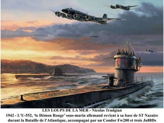 LES LOUPS DE LA MER - Nicolas Trudgian
1942 - L'U-552, „le Démon Rouge‟ sous-marin allemand revient à sa base de ST Nazaire
durant la Bataille de l'Atlantique, accompagné par un Condor Fw200 et trois Ju88Ds

 