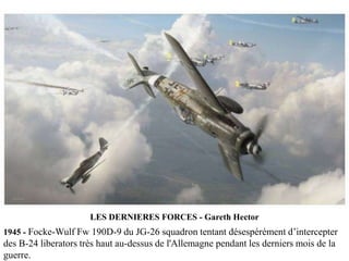 LES DERNIERES FORCES - Gareth Hector
1945 - Focke-Wulf Fw 190D-9 du JG-26 squadron tentant désespérément d’intercepter

des B-24 liberators très haut au-dessus de l'Allemagne pendant les derniers mois de la
guerre.

 