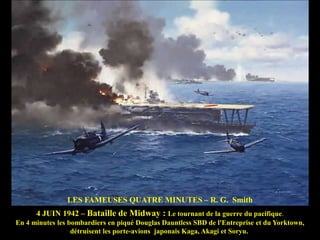 LES FAMEUSES QUATRE MINUTES – R. G. Smith
4 JUIN 1942 – Bataille de Midway : Le tournant de la guerre du pacifique.
En 4 minutes les bombardiers en piqué Douglas Dauntless SBD de l'Entreprise et du Yorktown,
détruisent les porte-avions japonais Kaga, Akagi et Soryu.

 