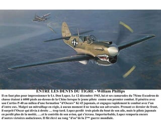 ENTRE LES DENTS DU TIGRE - William Phillips
Il en faut plus pour impressionner le Lt. Don Lopez. Le 12 décembre 1943, lui et ses camarades du 75ème Escadron de
chasse étaient à 6000 pieds au-dessus de la Chine lorsque le jeune pilote connu son premier combat. Il pénétra avec
son Curtiss P-40 au milieu d'une formation "d'Oscars" Ki 43 japonais, et engagea rapidement le combat avec l‟un
d‟entre eux. Malgré un mitraillage en règle, à aucun moment il ne toucha son adversaire. Prenant ce dernier de front,
il surprit l‟Oscar qui dévia à droite … trop tard. Lopez perdit trois pieds du bout de son aile, mais le pilote japonais
en perdit plus de la moitié, ….et le contrôle de son avion, qui s‟écrasa. Imperturbable, Lopez remporta encore
d‟autres victoires audacieuses. Il fût élevé au rang "d'as"de la 2ème guerre mondiale.

 
