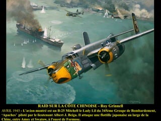RAID SUR LA CÔTE CHINOISE - Roy Grinnell
AVRIL 1945 - L'avion montré est un B-25 Mitchell le Lady Lil du 345ème Groupe de Bombardement,
„Apaches‟ piloté par le lieutenant Albert J. Beiga. Il attaque une flottille japonaise au large de la
Chine, entre Amoy et Swatow, à l'ouest de Formose.

 