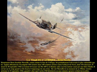 LA STAR DE L‟ AFRIQUE - Heinz Krebs
Hauptmann Hans-Joachim Marseille, connu comme la Star de l'Afrique, fut probablement l'adversaire le plus redoutable que
les anglais affrontèrent. Il comptait 158 victoires dans 158 combats aériens contre la Royal Air Force, dont 154 chasseurs. Il
meurt le 30 septembre 1942 en tentant d‟évacuer son Me 109 G en flamme suite à un feu moteur causé par une fuite d‟huile. Il
est tué sur le coup quand sa tête heurte l‟empennage de son avion. On voit Marseille ici au moment de sa 150ème victoire
aérienne le 15 septembre 1942, quand il abat sept Curtiss P40 Kittyhawk en onze minutes (procès-verbal) incroyables.

 