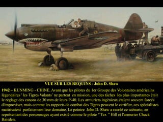 VUE SUR LES REQUINS - John D. Shaw
1942 – KUNMING - CHINE. Avant que les pilotes du 1er Groupe des Volontaires américains
légendaires ' les Tigres Volants’ ne partent en mission, une des tâches les plus importantes était
le réglage des canons de 30 mm de leurs P-40. Les armuriers ingénieux étaient souvent forcés
d'improviser, mais comme les rapports de combat des Tigres peuvent le certifier, ces spécialistes
maitrisaient parfaitement leur domaine. Le peintre John D. Shaw a recréé ce scénario, en
représentant des personnages ayant existé comme le pilote ‘’Tex ’’ Hill et l'armurier Chuck
Baisden.

 