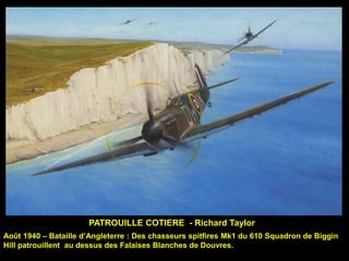 PATROUILLE COTIERE - Richard Taylor
Août 1940 – Bataille d’Angleterre : Des chasseurs spitfires Mk1 du 610 Squadron de Biggin
Hill patrouillent au dessus des Falaises Blanches de Douvres.

 