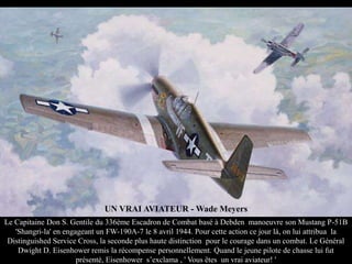 UN VRAI AVIATEUR - Wade Meyers
Le Capitaine Don S. Gentile du 336ème Escadron de Combat basé à Debden manoeuvre son Mustang P-51B
'Shangri-la' en engageant un FW-190A-7 le 8 avril 1944. Pour cette action ce jour là, on lui attribua la
Distinguished Service Cross, la seconde plus haute distinction pour le courage dans un combat. Le Général
Dwight D. Eisenhower remis la récompense personnellement. Quand le jeune pilote de chasse lui fut
présenté, Eisenhower s’exclama , ' Vous êtes un vrai aviateur! '

 