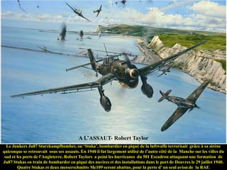 A L‟ASSAUT- Robert Taylor
Le Junkers Ju87 Sturzkampfbomber, ou „Stuka‟, bombardier en piqué de la luftwaffe terrorisait grâce à sa sirène
quiconque se retrouvait sous ses assauts. En 1940 il fut largement utilisé de l‟autre côté de la Manche sur les villes du
sud et les ports de l'Angleterre. Robert Taylors a peint les hurricanes du 501 Escadron attaquant une formation de
Ju87 Stukas en train de bombarder en piqué des navires et des installations dans le port de Douvres le 29 juillet 1940.
Quatre Stukas et deux messerschmitts Me109 seront abattus, pour la perte d‟ un seul avion de la RAF.

 