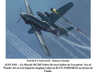 DAVID ET GOLIATH – Roberto Zanella

JUIN 1943 – Un Macchi MC205 Veltro (lévrier) italien de l‟escadron 'Ace of
Wands„ (les as à la baguette magique) abat un B-17G FORTRESS au dessus de
l‟italie.

 