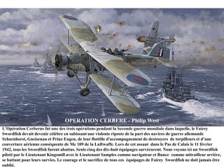 OPERATION CERBERE - Philip West
L'Opération Cerberus fut une des trois opérations pendant la Seconde guerre mondiale dans laquelle, le Fairey
Swordfish devait devenir célèbre en subissant une violente riposte de la part des navires de guerre allemands
Scharnhorst, Gneisenau et Prinz Eugen, de leur flottille d'accompagnement de destroyers de torpilleurs et d‟une
couverture aérienne conséquente de Me 109 de la Luftwaffe. Lors de cet assaut dans le Pas de Calais le 11 février
1942, tous les Swordfish furent abattus. Seuls cinq des dix-huit équipages survécurent. Nous voyons ici un Swordfish
piloté par le Lieutenant Kingsmill avec le Lieutenant Samples comme navigateur et Bunce comme mitrailleur arrière,
se battant pour leurs survies. Le courage et le sacrifice de tous ces équipages de Fairey Swordfish ne doit jamais être
oublié.

 