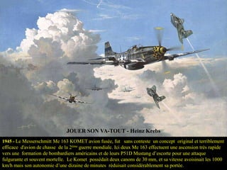 JOUER SON VA-TOUT - Heinz Krebs
1945 - Le Messerschmitt Me 163 KOMET avion fusée, fut sans conteste un concept original et terriblement

efficace d'avion de chasse de la 2ème guerre mondiale. Ici deux Me 163 effectuent une ascension très rapide
vers une formation de bombardiers américains et de leurs P51D Mustang d’escorte pour une attaque
fulgurante et souvent mortelle. Le Komet possédait deux canons de 30 mm, et sa vitesse avoisinait les 1000
km/h mais son autonomie d’une dizaine de minutes réduisait considérablement sa portée.

 